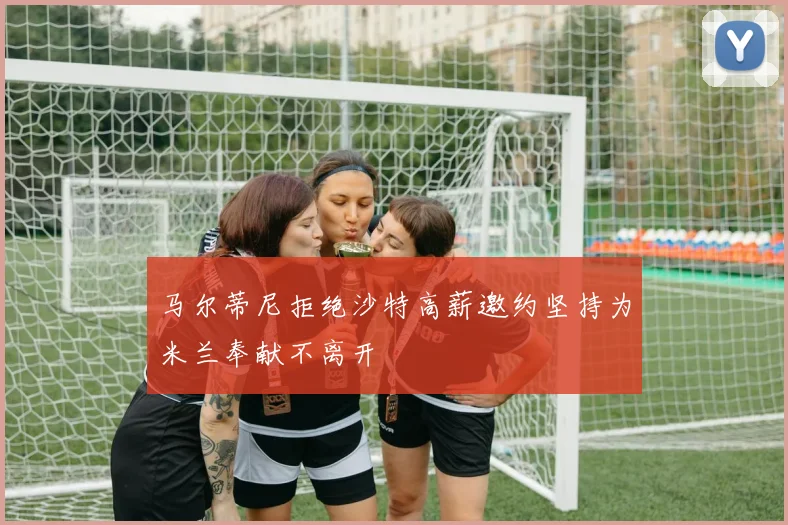 马尔蒂尼拒绝沙特高薪邀约坚持为米兰奉献不离开