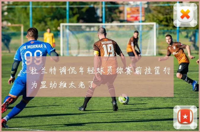 杜兰特调侃年轻球员称赛前挂筐行为显幼稚太老了