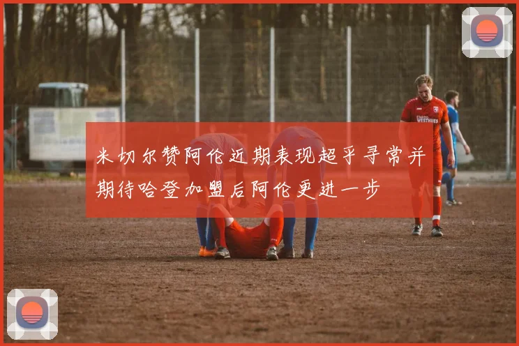 米切尔赞阿伦近期表现超乎寻常并期待哈登加盟后阿伦更进一步