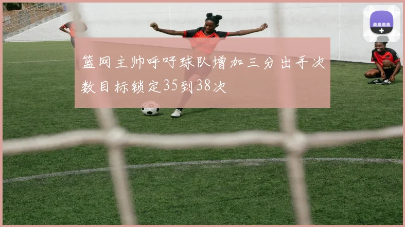 篮网主帅呼吁球队增加三分出手次数目标锁定35到38次