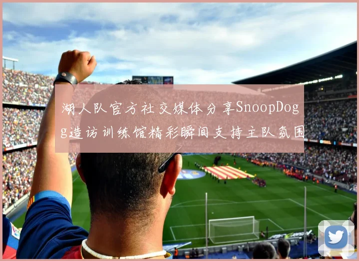 湖人队官方社交媒体分享SnoopDogg造访训练馆精彩瞬间支持主队氛围浓厚