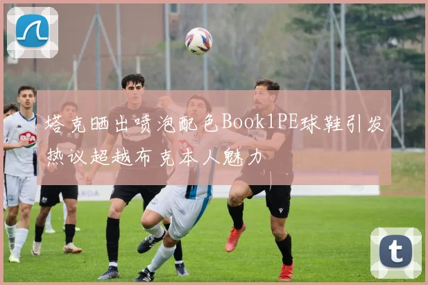 塔克晒出喷泡配色Book1PE球鞋引发热议超越布克本人魅力
