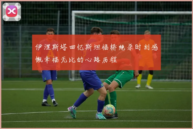 伊涅斯塔回忆斯坦福桥绝杀时刻感慨幸福无比的心路历程