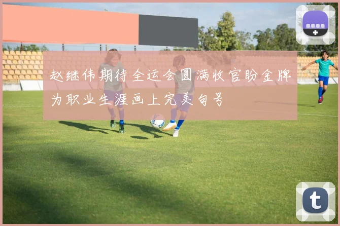 赵继伟期待全运会圆满收官盼金牌为职业生涯画上完美句号