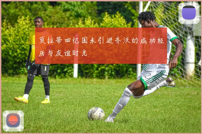 莫拉蒂回忆国米引进齐沃的成功经历与友谊时光