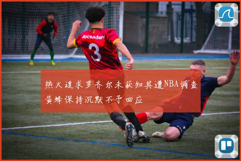 热火追求罗齐尔未获知其遭NBA调查黄蜂保持沉默不予回应