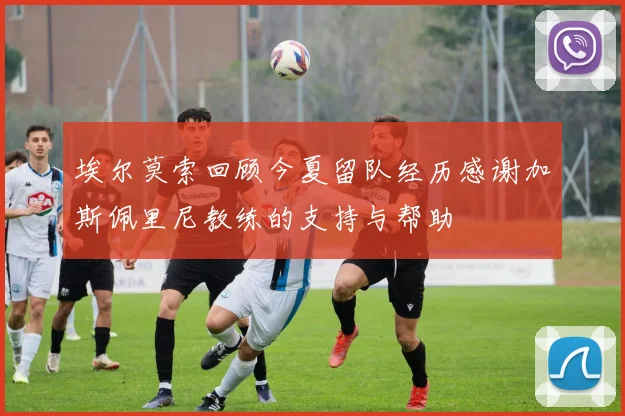 埃尔莫索回顾今夏留队经历感谢加斯佩里尼教练的支持与帮助