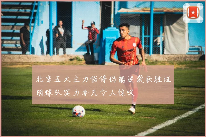 北京五大主力伤停仍能逆袭获胜证明球队实力非凡令人惊叹