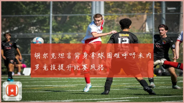 胡尔克坦言背身拿球困难呼吁米内罗竞技提升比赛风格