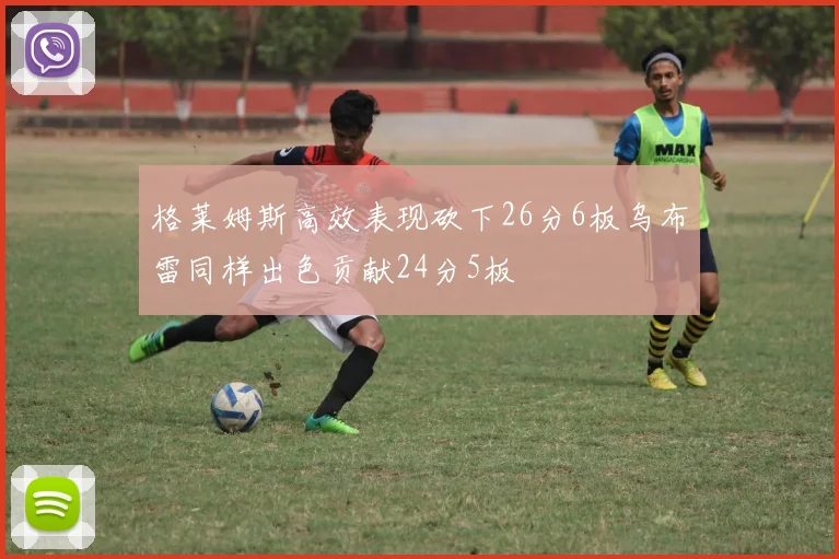 格莱姆斯高效表现砍下26分6板乌布雷同样出色贡献24分5板