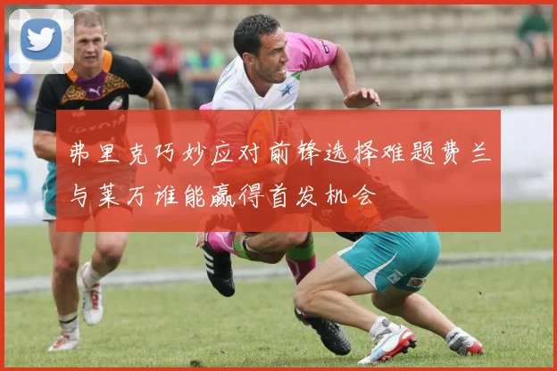弗里克巧妙应对前锋选择难题费兰与莱万谁能赢得首发机会