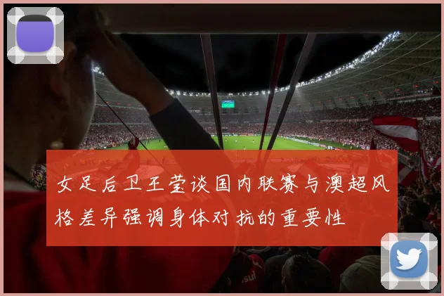 女足后卫王莹谈国内联赛与澳超风格差异强调身体对抗的重要性