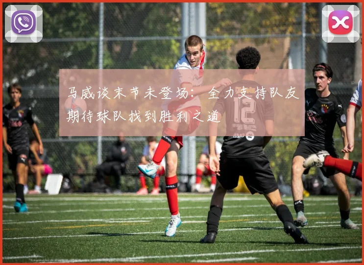 马威谈末节未登场：全力支持队友期待球队找到胜利之道