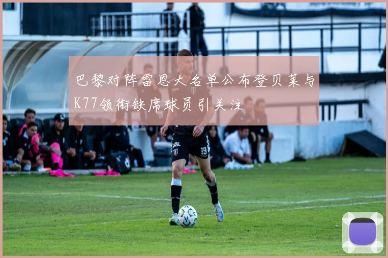 巴黎对阵雷恩大名单公布登贝莱与K77领衔缺席球员引关注