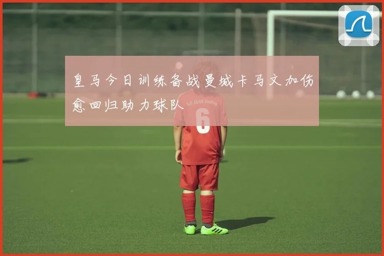 皇马今日训练备战曼城卡马文加伤愈回归助力球队