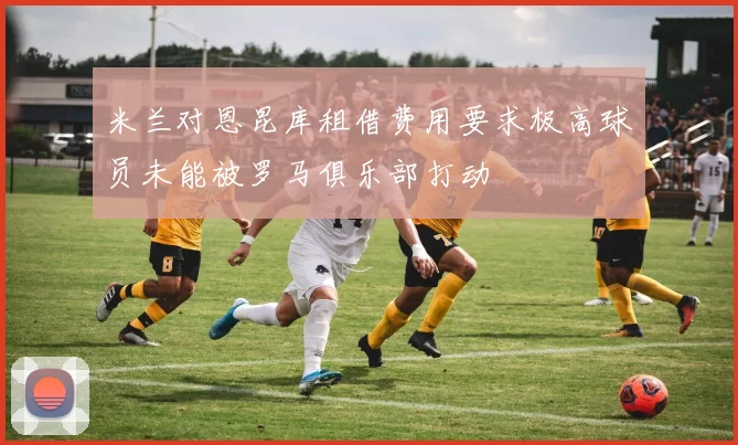 米兰对恩昆库租借费用要求极高球员未能被罗马俱乐部打动