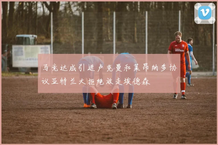 马竞达成引进卢克曼和莱昂纳多协议亚特兰大拒绝放走埃德森