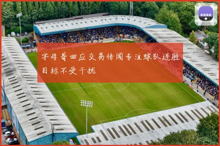 字母哥回应交易传闻专注球队连胜目标不受干扰