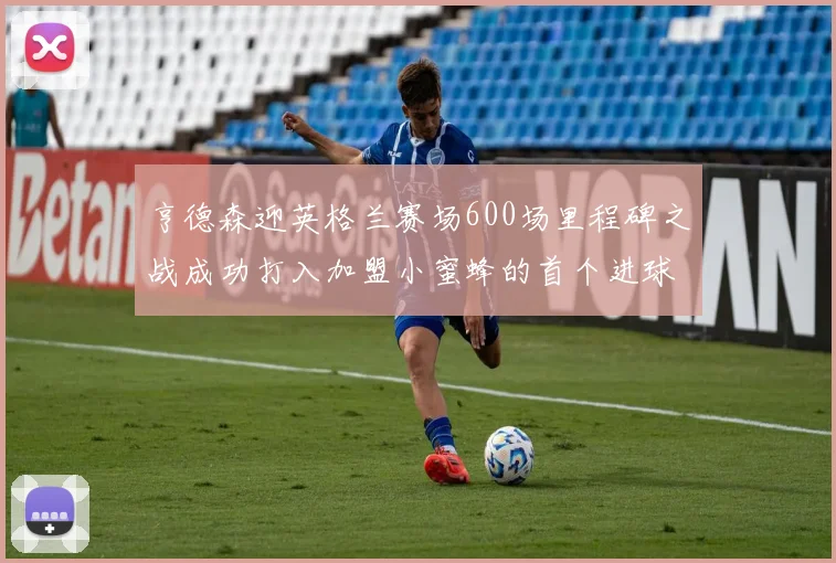 亨德森迎英格兰赛场600场里程碑之战成功打入加盟小蜜蜂的首个进球