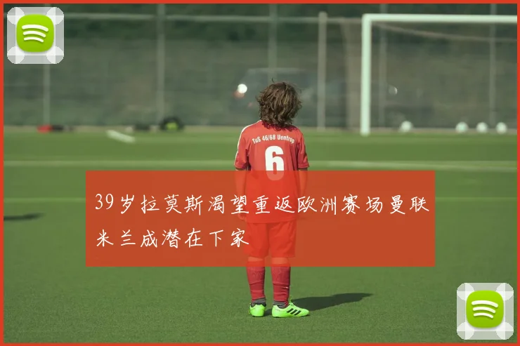 39岁拉莫斯渴望重返欧洲赛场曼联米兰成潜在下家