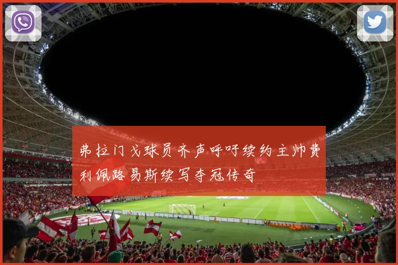 弗拉门戈球员齐声呼吁续约主帅费利佩路易斯续写夺冠传奇