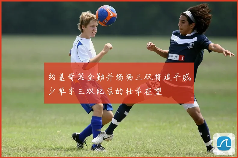 约基奇若全勤并场场三双将追平威少单季三双纪录的壮举在望