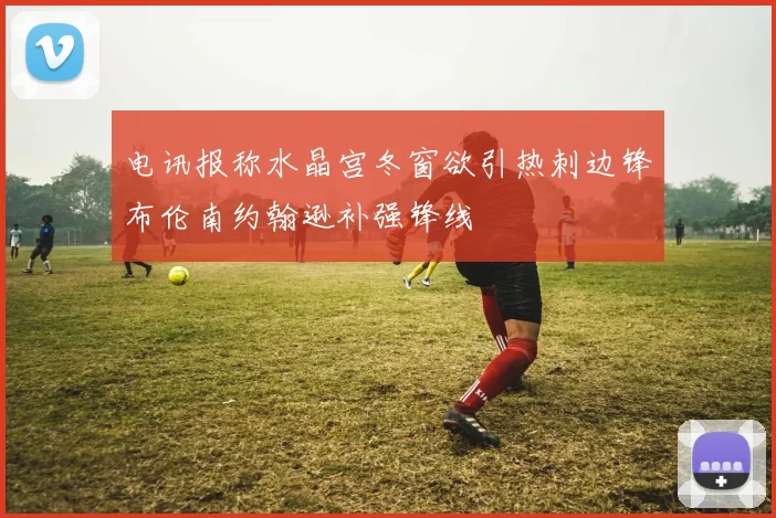 电讯报称水晶宫冬窗欲引热刺边锋布伦南约翰逊补强锋线