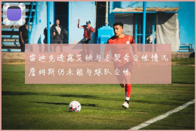 雷迪克透露艾顿与东契奇合练情况詹姆斯仍未能与球队合练