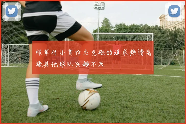 绿军对小贾伦杰克逊的追求热情高涨其他球队兴趣不及