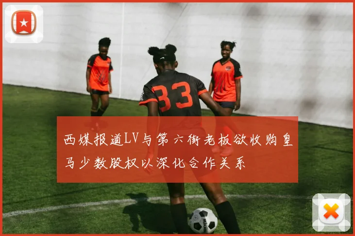 西媒报道LV与第六街老板欲收购皇马少数股权以深化合作关系